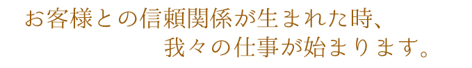 お客様との信頼関係が生まれた時、我々の仕事が始まります。