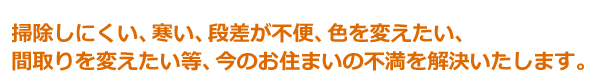 掃除しにくい、寒い、段差が不便、色を変えたい、 間取りを変えたい等、今のお住まいの不満を解決いたします。